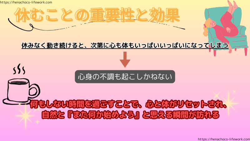 休むことの重要性と効果はとても大きい。
休みなく動き続けると、次第に心も体もいっぱいいっぱいになってしまう。
結果、心身の不調も起こしかねない。
何もしない時間を過ごすことで、心と体がリセットされ、自然と「また何か始めよう」と思える瞬間が来る。
そうしたら、また動き出せばいい。