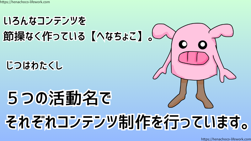 いろんなコンテンツを節操なく作っている【へなちょこ】。
じつはわたくし、５つの活動名でそれぞれコンテンツ制作を行っています。