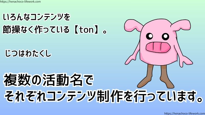 いろんなコンテンツを節操なく作っている【ton】。
じつはわたくし、複数の活動名でそれぞれコンテンツ制作を行っています。