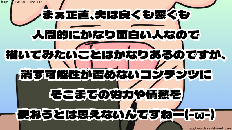 まぁ正直、夫は良くも悪くも人間的にかなり面白い人なので描いてみたいことはかなりあるのですが、消す可能性が否めないコンテンツにそこまでの労力や情熱を使おうとは思えないんですねー(-ω-)