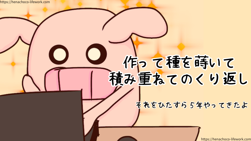 コンテンツを作ってコンテンツと言う種を蒔いて積み重ねてのくり返し。
それをひたすら5年やってきたよ。