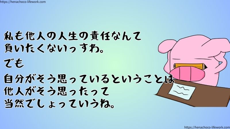 私も他人の人生の責任なんて負いたくないっすわ。
でも自分がそう思っているということは、他人がそう思ったって当然でしょっていうね。
じゃなきゃフェアじゃない。