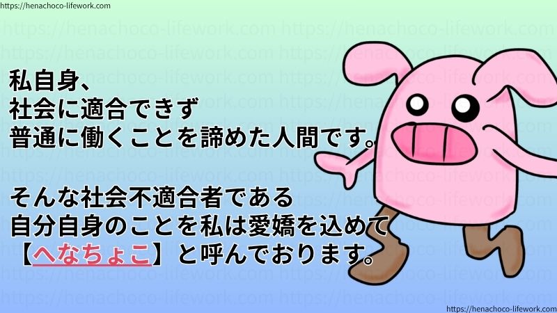 私自身、社会に適合できず、普通に働くことを諦めた人間です。
そんな社会不適合者である自分自身のことを、私は愛嬌を込めて【へなちょこ】と呼んでおります。