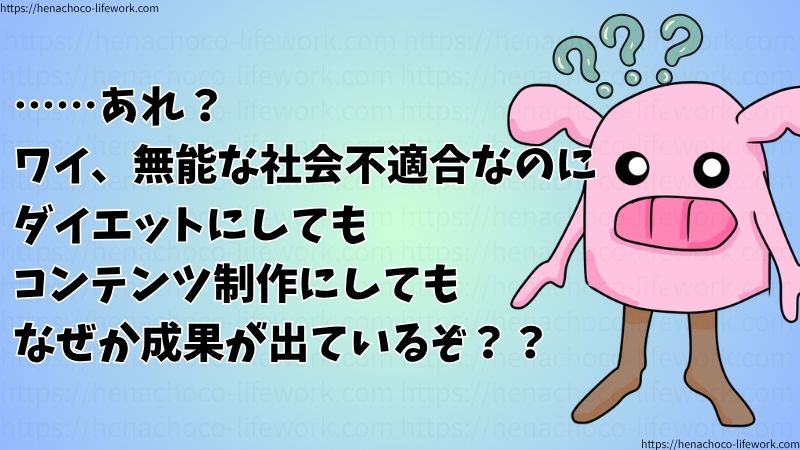 ……あれ？
ワイ、無能な社会不適合なのに、ダイエットにしてもコンテンツ制作にしても、なぜか成果が出ているぞ？？