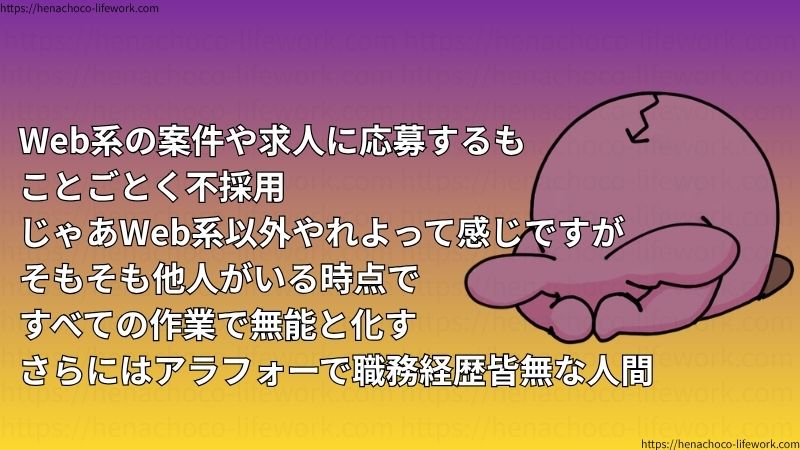 Web系の案件や求人に応募するも
ことごとく不採用
じゃあWeb系以外やれよって感じですがそもそも他人がいる時点ですべての作業で無能と化す
さらにはアラフォーで職務経歴皆無な人間