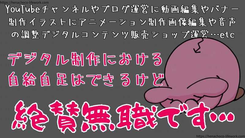 YouTubeチャンネルやブログ運営に動画編集やバナー制作イラストにアニメーション制作画像編集や音声の調整デジタルコンテンツ販売ショップ運営…etc
デジタル制作における自給自足はできるけど、絶賛無職です…